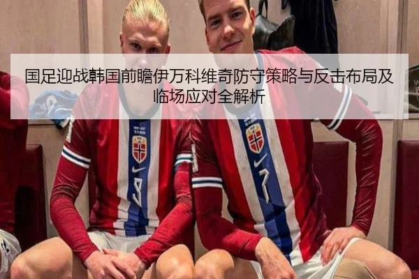 国足迎战韩国前瞻伊万科维奇防守策略与反击布局及临场应对全解析 - kaiyun