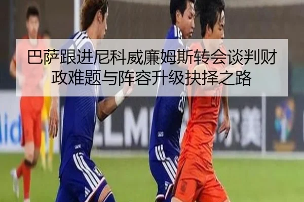 巴萨跟进尼科威廉姆斯转会谈判财政难题与阵容升级抉择之路
