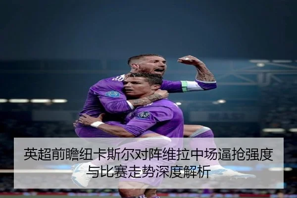 英超前瞻纽卡斯尔对阵维拉中场逼抢强度与比赛走势深度解析（kaiyun）
